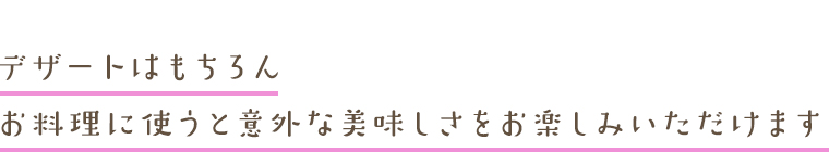 デザートはもちろんお料理に使うと意外な美味しさをお楽しみいただけます