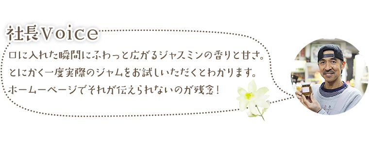 社長Voice　口に入れた瞬間にふわっと広がるジャスミンの香りと甘さ。
とにかく一度実際のジャムをお試しいただくとわかります。ホームーページでそれが伝えられないのが残念！